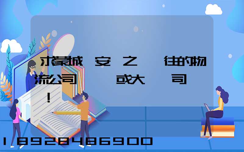求蒙城與安慶之間來往的物流公司號碼,或大貨車司機號碼!