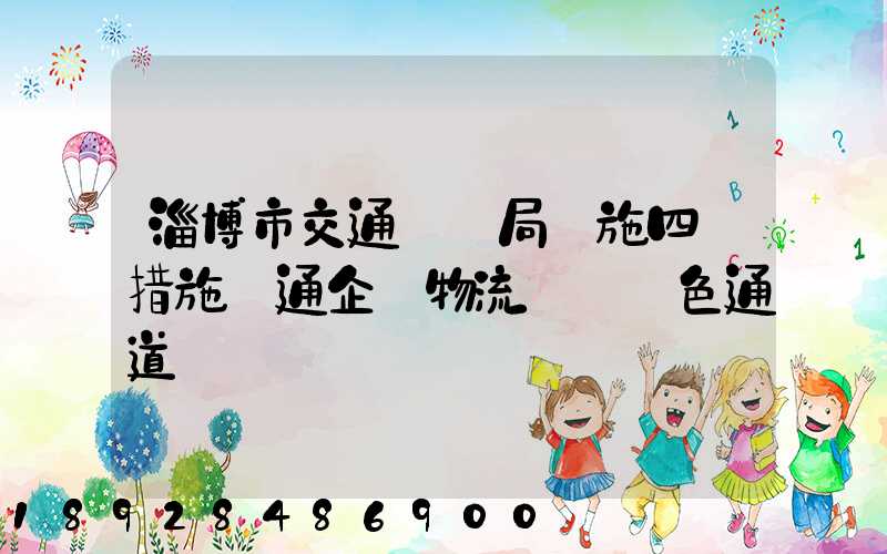 淄博市交通運輸局實施四項措施暢通企業物流運輸綠色通道