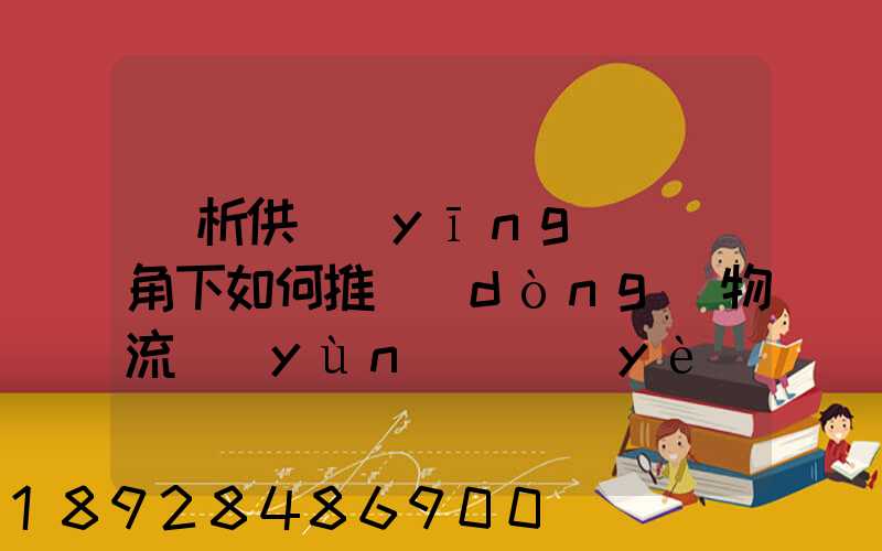 淺析供應(yīng)鏈視角下如何推動(dòng)物流運(yùn)輸業(yè)高質(zhì)量發(fā)展