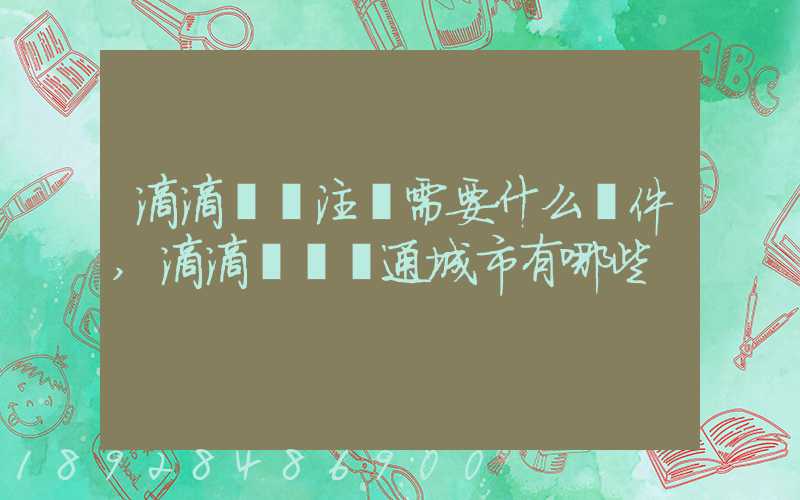 滴滴貨運注冊需要什么條件,滴滴貨運開通城市有哪些