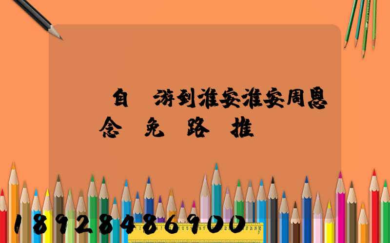 煙臺自駕游到淮安淮安周恩來紀念館免費路線推薦