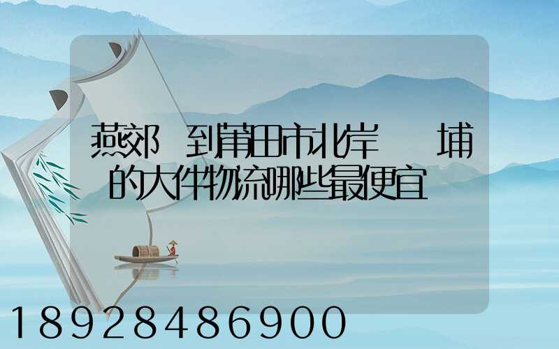 燕郊鎮到莆田市北岸區東埔鎮的大件物流哪些最便宜