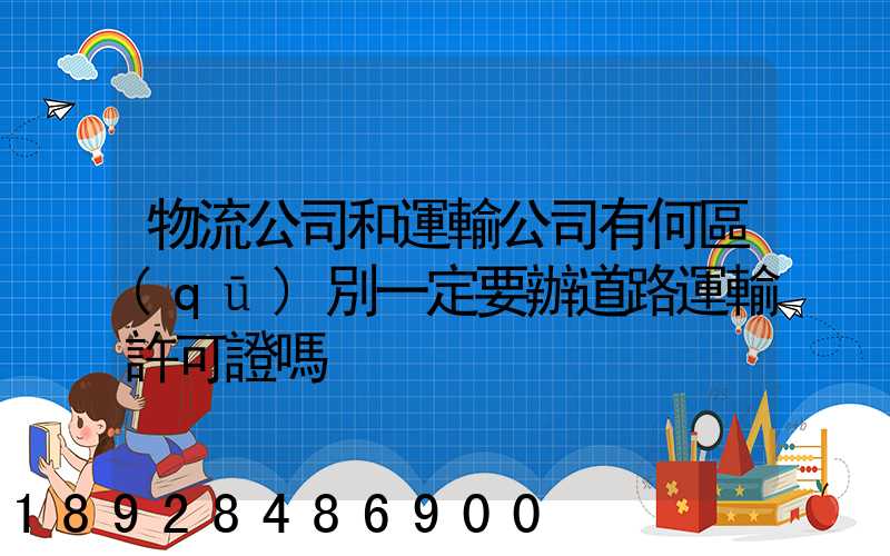物流公司和運輸公司有何區(qū)別一定要辦道路運輸許可證嗎