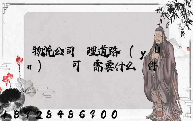 物流公司辦理道路運(yùn)輸許可證需要什么條件