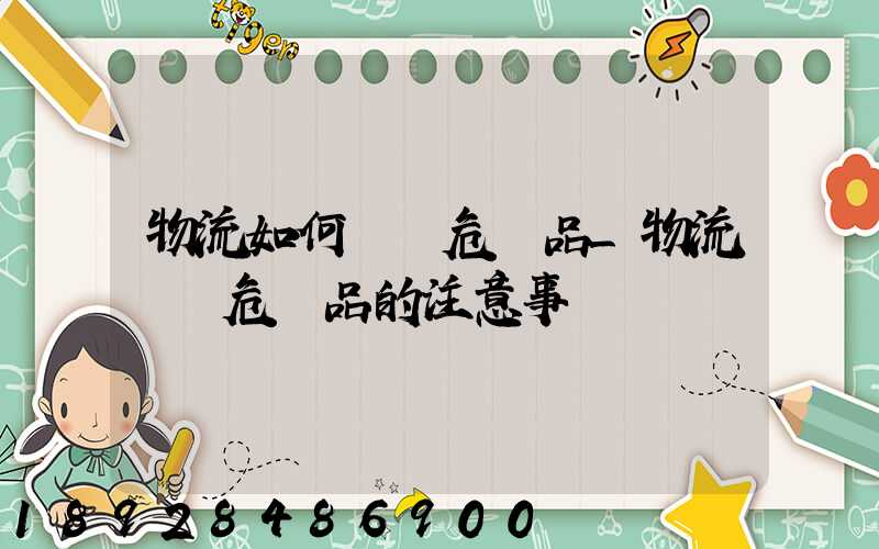 物流如何運輸危險品_物流運輸危險品的注意事項