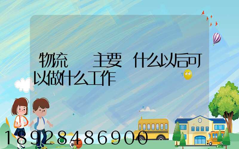 物流專業主要學什么以后可以做什么工作