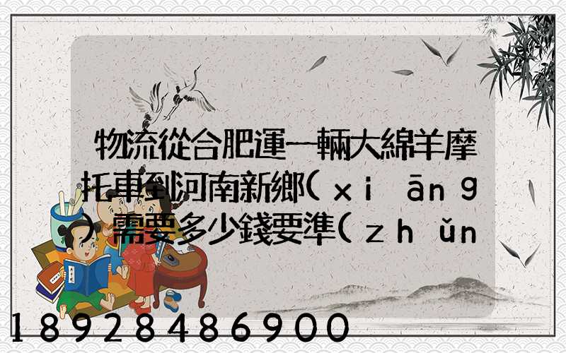 物流從合肥運一輛大綿羊摩托車到河南新鄉(xiāng)需要多少錢要準(zhǔn)確的,高分...