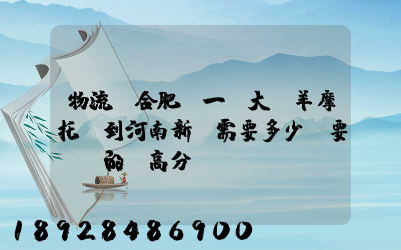 物流從合肥運一輛大綿羊摩托車到河南新鄉需要多少錢要準確的,高分...