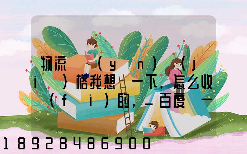 物流貨運(yùn)價(jià)格我想問一下,怎么收費(fèi)的,_百度問一問