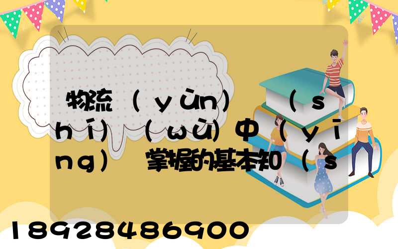 物流運(yùn)輸實(shí)務(wù)中應(yīng)該掌握的基本知識(shí)和能力有哪些方面的內(nèi)容