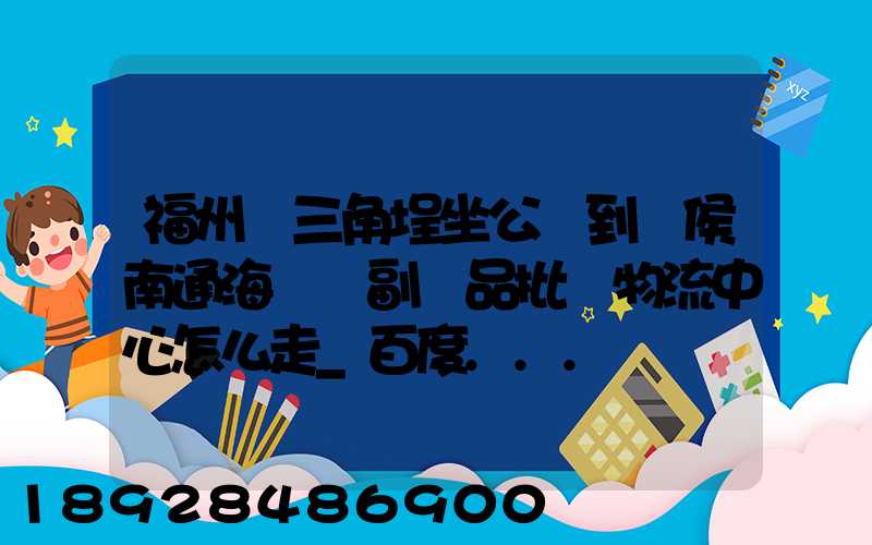福州從三角埕坐公車到閩侯南通海峽農副產品批發物流中心怎么走_百度...