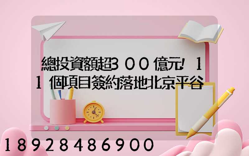 總投資額超300億元!11個項目簽約落地北京平谷