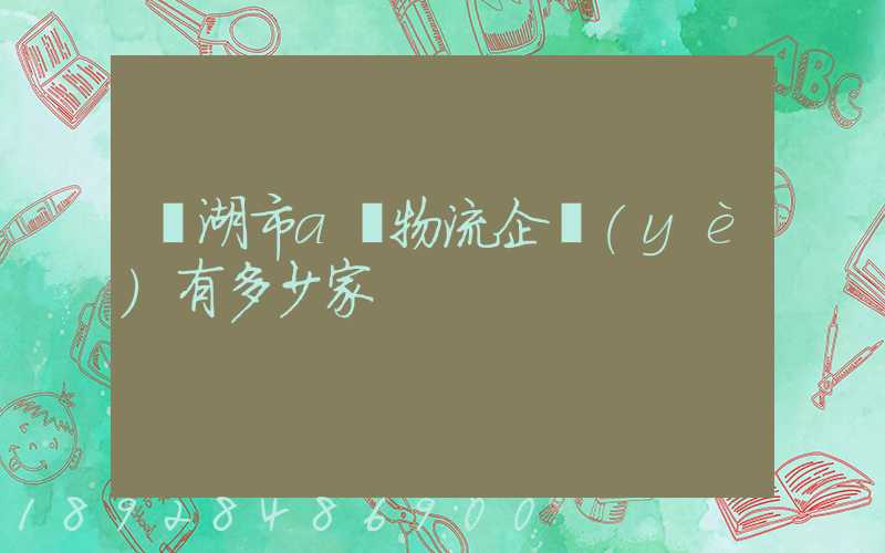蕪湖市a級物流企業(yè)有多少家
