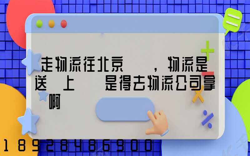 走物流往北京發貨,物流是送貨上門還是得去物流公司拿貨啊