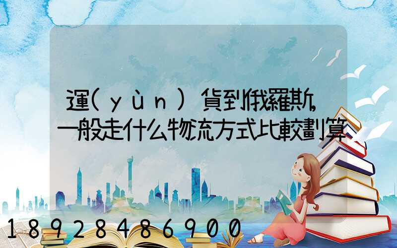 運(yùn)貨到俄羅斯,一般走什么物流方式比較劃算