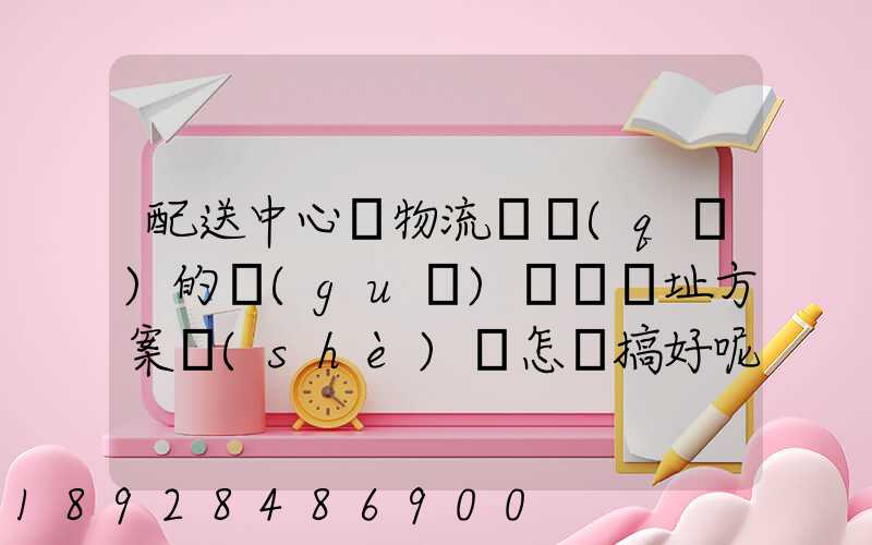 配送中心與物流園區(qū)的規(guī)劃與選址方案設(shè)計怎樣搞好呢