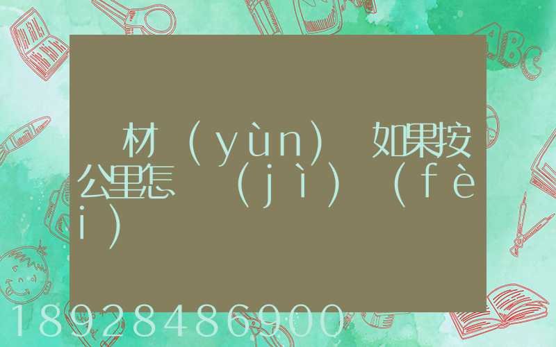 鋼材運(yùn)輸如果按公里怎樣計(jì)費(fèi)