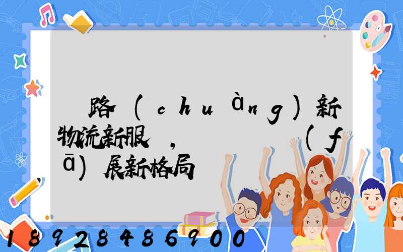 鐵路創(chuàng)新物流新服務,開啟運輸發(fā)展新格局