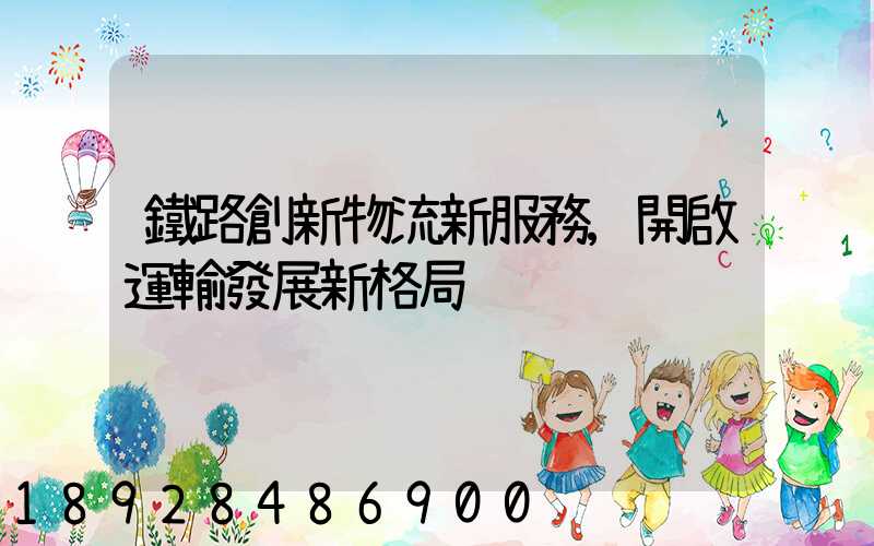 鐵路創新物流新服務,開啟運輸發展新格局