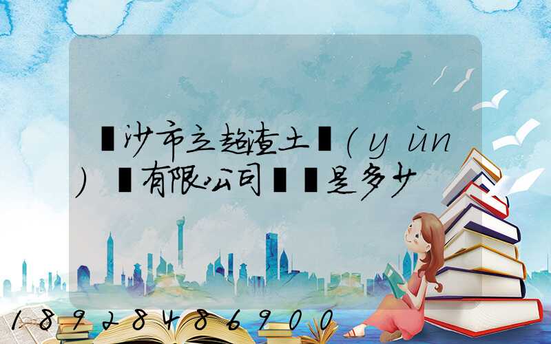 長沙市立超渣土運(yùn)輸有限公司電話是多少