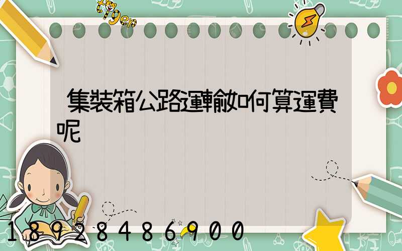 集裝箱公路運輸如何算運費呢