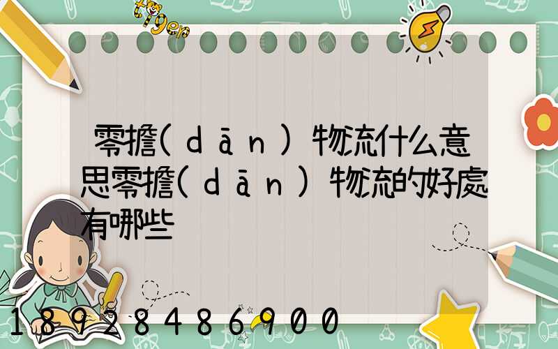 零擔(dān)物流什么意思零擔(dān)物流的好處有哪些