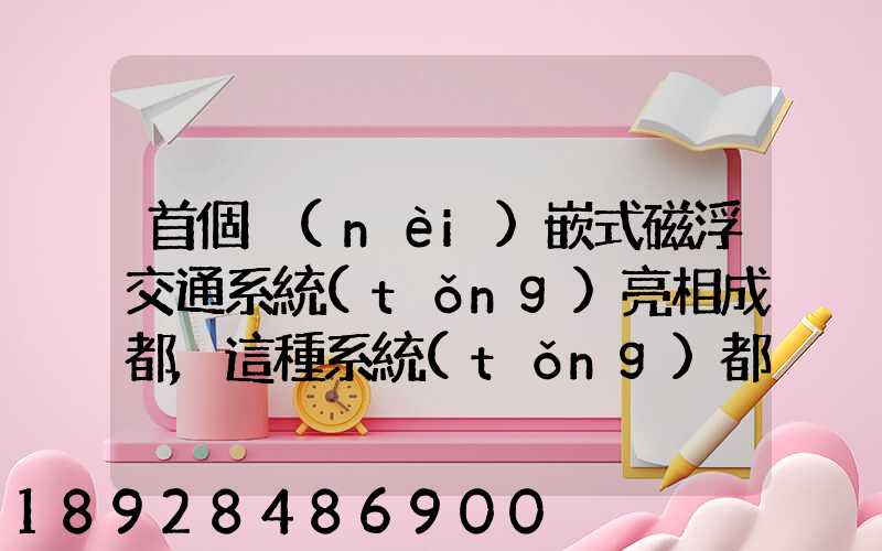 首個內(nèi)嵌式磁浮交通系統(tǒng)亮相成都,這種系統(tǒng)都有哪些優(yōu)點