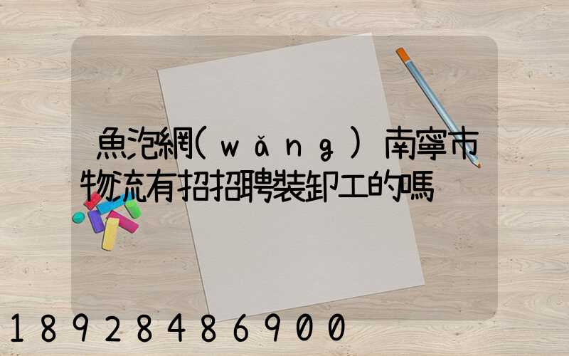 魚泡網(wǎng)南寧市物流有招招聘裝卸工的嗎