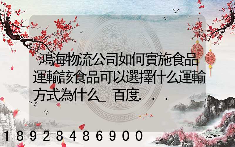 鴻海物流公司如何實施食品運輸該食品可以選擇什么運輸方式為什么_百度...